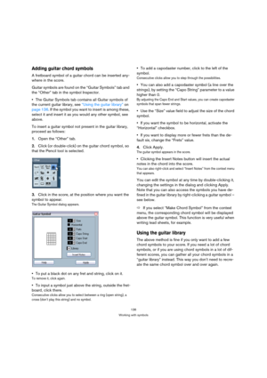 Page 136136
Working with symbols
Adding guitar chord symbols
A fretboard symbol of a guitar chord can be inserted any-
where in the score. 
Guitar symbols are found on the “Guitar Symbols” tab and 
the “Other” tab in the symbol Inspector.
The Guitar Symbols tab contains all Guitar symbols of 
the current guitar library, see “Using the guitar library” on 
page 136. If the symbol you want to insert is among these, 
select it and insert it as you would any other symbol, see 
above.
To insert a guitar symbol not...