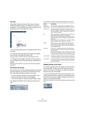 Page 140140
Working with symbols
The rulers 
Unlike other editors, the Score Editor does not have a 
meter/time position-based ruler. Instead, its rulers are 
“graphical”, i.e. they indicate the actual x-y position of ob-
jects (with “zero” at the upper left corner).
The current pointer position is indicated by thin lines in 
the rulers.
To hide the rulers, pull down the pop-up menu above 
the scroll bar to the right and select “Off”.
This pop-up menu can also be shown by right-clicking in the ruler.
To display...