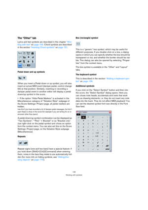 Page 146146
Working with symbols
The “Other” tab
Lyrics and text symbols are described in the chapter “Wor-
king with text” on page 154. Chord symbols are described 
in the section “Inserting Chord symbols” on page 151.
Pedal down and up symbols
When you insert a Pedal down or up symbol, you will also 
insert an actual MIDI event (damper pedal, control change 
64) at that position. Similarly, inserting or recording a 
damper pedal event in another editor will display a pedal 
down/up symbol in the score.
If the...