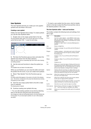 Page 148148
Working with symbols
User Symbols
The User Symbols tab lets you create your own graphic 
symbols and use these in the score. 
Creating a user symbol
Initially, the User Symbols tab is empty. To create symbols 
you use the User Symbols editor:
1.Double-click on the empty symbol field in the tab.
The User Symbols editor opens. You can also right-click on an empty 
symbol field and select “Edit…” to open the same dialog.
2.Pull down the Functions pop-up menu and select the 
desired zoom factor from the...