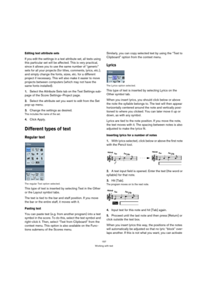 Page 157157
Working with text
Editing text attribute sets
If you edit the settings in a text attribute set, all texts using 
this particular set will be affected. This is very practical, 
since it allows you to use the same number of “generic” 
sets for all your projects (for titles, comments, lyrics, etc.), 
and simply change the fonts, sizes, etc. for a different 
project if necessary. This will also make it easier to move 
projects between computers (which may not have the 
same fonts installed).
1.Select the...