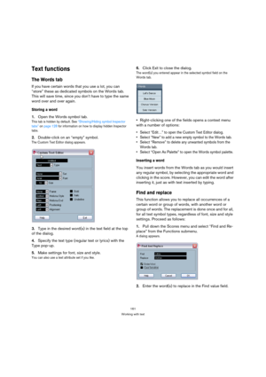 Page 161161
Working with text
Text functions
The Words tab
If you have certain words that you use a lot, you can 
“store” these as dedicated symbols on the Words tab. 
This will save time, since you don’t have to type the same 
word over and over again.
Storing a word
1.Open the Words symbol tab.
This tab is hidden by default. See “Showing/Hiding symbol Inspector 
tabs” on page 128 for information on how to display hidden Inspector 
tabs.
2.Double-click on an “empty” symbol.
The Custom Text Editor dialog...