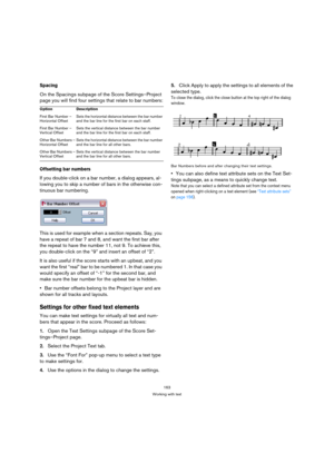 Page 163163
Working with text
Spacing
On the Spacings subpage of the Score Settings–Project 
page you will find four settings that relate to bar numbers:
Offsetting bar numbers
If you double-click on a bar number, a dialog appears, al-
lowing you to skip a number of bars in the otherwise con-
tinuous bar numbering.
This is used for example when a section repeats. Say, you 
have a repeat of bar 7 and 8, and want the first bar after 
the repeat to have the number 11, not 9. To achieve this, 
you double-click on...