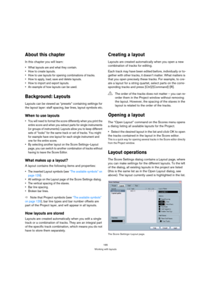 Page 165165
Working with layouts
About this chapter
In this chapter you will learn:
 What layouts are and what they contain.
 How to create layouts.
 How to use layouts for opening combinations of tracks.
 How to apply, load, save and delete layouts.
 How to import and export layouts.
 An example of how layouts can be used.
Background: Layouts
Layouts can be viewed as “presets” containing settings for 
the layout layer: staff spacing, bar lines, layout symbols etc.
When to use layouts
 You will need to format...