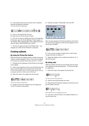 Page 177177
Designing your score: additional techniques
2.If you wish the bar line to be shown with “brackets”, 
activate the Brackets checkbox.
This is only relevant for repeat signs.
3.Click on the desired bar line type.
The dialog closes and the bar line type is changed.
4.If you do not want to display bar lines at the beginning 
of the parts, open the Score Settings–Project page, on 
the Notation Style subpage (Bar Lines category) and acti-
vate the option “Hide First Bar line in Parts”.
ÖThe bar line types...