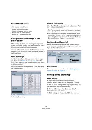 Page 186186
Scoring for drums
About this chapter
In this chapter you will learn:
 How to set up the drum map.
 How to set up a staff for drum notes.
 How to enter and edit drum notes.
 How to use a single line drum staff.
Background: Drum maps in the 
Score Editor
When scoring for drums, you can assign a unique note 
head to each pitch. There is even the possibility to set up 
different note heads for different note values!
However, to be able to fully use this function, you need to 
understand a bit about drum...