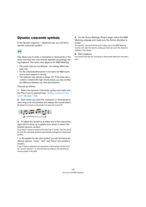 Page 195195
The score and MIDI playback
Dynamic crescendo symbols
In the Symbol inspector – Dynamics tab, you will find a 
special crescendo symbol:
This allows you to enter a crescendo or diminuendo in the 
score and have the note velocity adjusted accordingly dur-
ing playback. The same rules apply as for MIDI Meaning:
 The actual notes are not affected – the settings affect play-
back only.
 For the crescendo/diminuendo to be heard, the MIDI sound 
source must respond to velocity.
 The maximum note velocity...