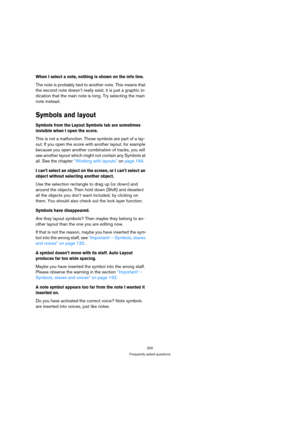 Page 200200
Frequently asked questions
When I select a note, nothing is shown on the info line.
The note is probably tied to another note. This means that 
the second note doesn’t really exist, it is just a graphic in-
dication that the main note is long. Try selecting the main 
note instead.
Symbols and layout
Symbols from the Layout Symbols tab are sometimes 
invisible when I open the score.
This is not a malfunction. Those symbols are part of a lay-
out. If you open the score with another layout, for example...