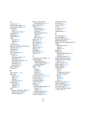 Page 205205
Index
A
Accelerando 118
Accents above Staves 133
Accents above Stems 133
Accidentals
About 113
Distance From Note 114
Active Staff 62
Add Space 109
Adding Notes 84
Align
Dynamics 145
Symbols 143
Text 156
Alt/Option key 8
Apply closes Property Windows 65
Arranger mode 194
Auditioning 88
Auto Clef 68
Auto Group Notes 119
Auto Layout
About 182
Hide Empty Staves 182
Move Bars 182
Move Bars and Staves 182
Move Staves 182
Optimize All 183
Spread Page 182
Auto Quantize 74
Autoscroll 61
B
Bar Handles 141,...