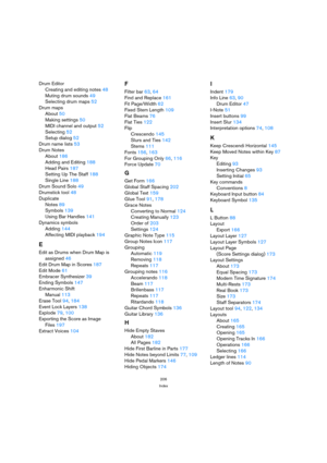 Page 206206
Index
Drum Editor
Creating and editing notes 48
Muting drum sounds 49
Selecting drum maps 52
Drum maps
About 50
Making settings 50
MIDI channel and output 52
Selecting 52
Setup dialog 52
Drum name lists 53
Drum Notes
About 186
Adding and Editing 188
Head Pairs 187
Setting Up The Staff 188
Single Line 188
Drum Sound Solo 49
Drumstick tool 48
Duplicate
Notes 89
Symbols 139
Using Bar Handles 141
Dynamics symbols
Adding 144
Affecting MIDI playback 194
E
Edit as Drums when Drum Map is
assigned 46
Edit...