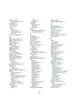 Page 207207
Index
Lines To Tracks
Explode Function 79, 100
Local Keys 69
Lock button 88
Lock Layers 138
Lyrics
About 157
In Voices 158
Inserting Manually 157
Verse 158
Lyrics from Clipboard 158
M
Make Chord Symbol 152
Marker Track to Form 167
Melisma Lines 155
Merge All Staves 103
MIDI channel
In drum maps 52
MIDI Input Button 90
MIDI Meaning 194
MIDI outputs
In drum maps 52
Modern Time Signature 174
Modifier keys 8
Monologue Synthesizer 41
Mouse Position Box 83
Move Bars
About 182
All Pages 182
Move Bars and...