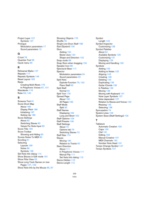 Page 208208
Index
Project Layer 127
Symbols 127
Prologue
Modulation parameters 17
Sound parameters 12
Q
Q tool 78
Quantize Tool 58
Quick menu 65
R
Rehearsal Marks 147
Repeats 117
Repeats Symbols 146
Reset Layout 183
Rests
Creating Multi-Rests 176
In Polyphonic Voices 97, 101
Ritardando 118
Ruler 63, 140
S
Scissors Tool 91
Score Drum Map
About 186
Display Pitch 186
Initializing 187
Setting Up 186
Score Settings
About 82
Switching Staves 82
Values For Note Input 82
Score Title 159
Score Toolbar
Showing and Hiding...