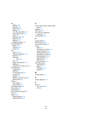 Page 209209
Index
Text
Adding 155
Aligning 156
Block Text 159
Editing 156
Font, Size and Style 156
Importing from file 159
Lyrics 157
Melisma Lines 155
Page Text 159
Regular 157
Replacing Words 161
Text Attribute Sets
About 156
Creating 156
Using 156
Ties
About 85, 121
Adding As Symbols 134
Direction 115
Dynamics
Size 142
Flat 122
Shape and Direction 142
Splitting 91
Using the Cut Notes Tool 121
Time Signature
Composite 66
Editing 93
For Grouping only 66
Inserting 93
Modern 174
Relation to Tempo Track 67
Setting...