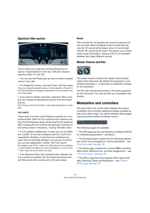 Page 2424
The included VST Instruments
Spectrum filter section
This is where you create the contours (frequency re-
sponse characteristics) for the two 128 pole resonant 
spectrum filters “A” and “B”.
You can use the Preset pop-up menu to select a preset 
contour if you like.
To change the contour, click and “draw” with the mouse.
Once you change the selected contour, it will be labeled as “Custom” in 
the Preset field above the display, indicating that you’re no longer using 
one of the presets.
If you want to...