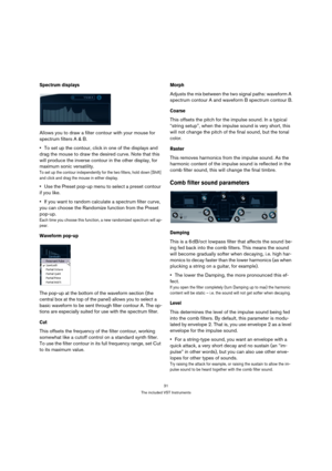 Page 3131
The included VST Instruments
Spectrum displays
Allows you to draw a filter contour with your mouse for 
spectrum filters A & B. 
To set up the contour, click in one of the displays and 
drag the mouse to draw the desired curve. Note that this 
will produce the inverse contour in the other display, for 
maximum sonic versatility.
To set up the contour independently for the two filters, hold down [Shift] 
and click and drag the mouse in either display.
Use the Preset pop-up menu to select a preset...