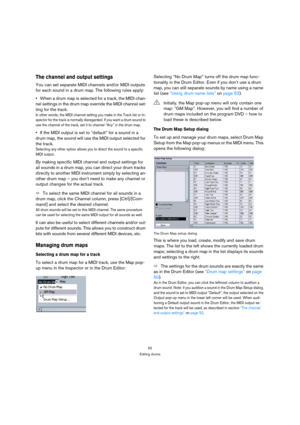 Page 5252
Editing drums
The channel and output settings
You can set separate MIDI channels and/or MIDI outputs 
for each sound in a drum map. The following rules apply:
When a drum map is selected for a track, the MIDI chan-
nel settings in the drum map override the MIDI channel set-
ting for the track.
In other words, the MIDI channel setting you make in the Track list or In-
spector for the track is normally disregarded. If you want a drum sound to 
use the channel of the track, set it to channel “Any” in the...