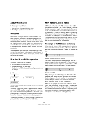 Page 5555
How the Score Editor works
About this chapter
In this chapter you will learn:
 How the Score Editor and MIDI data relate.
 What display quantize is and how it works.
Welcome!
Welcome to scoring in Nuendo! The Score Editor has 
been created to allow you to get any possible piece of 
music displayed as a score, complete with all the neces-
sary symbols and formatting. It allows you to extract parts 
out of a full orchestra score, to add lyrics and comments, 
create lead sheets, score for drums, create...