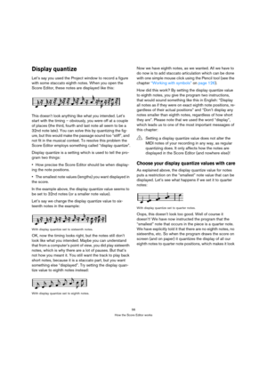Page 5656
How the Score Editor works
Display quantize
Let’s say you used the Project window to record a figure 
with some staccato eighth notes. When you open the 
Score Editor, these notes are displayed like this:
This doesn’t look anything like what you intended. Let’s 
start with the timing – obviously, you were off at a couple 
of places (the third, fourth and last note all seem to be a 
32nd note late). You can solve this by quantizing the fig-
ure, but this would make the passage sound too “stiff”, and...