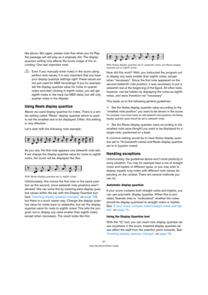 Page 5757
How the Score Editor works
like above. But again, please note that when you hit Play, 
the passage will still play as it originally did. The display 
quantize setting only affects the score image of the re-
cording. One last important note:
Using Rests display quantize
Above we used display quantize for notes. There is a sim-
ilar setting called “Rests” display quantize which is used 
to set the smallest rest to be displayed. Often, this setting 
is very effective:
Let’s start with the following note...