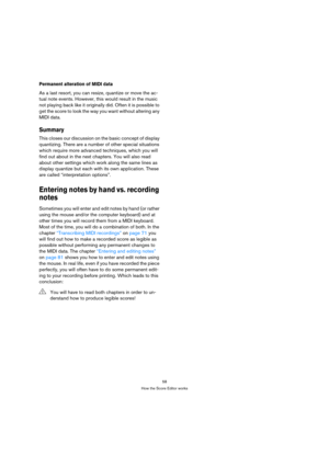 Page 5858
How the Score Editor works
Permanent alteration of MIDI data
As a last resort, you can resize, quantize or move the ac-
tual note events. However, this would result in the music 
not playing back like it originally did. Often it is possible to 
get the score to look the way you want without altering any 
MIDI data.
Summary
This closes our discussion on the basic concept of display 
quantizing. There are a number of other special situations 
which require more advanced techniques, which you will 
find...