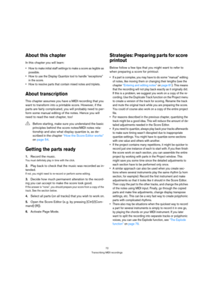 Page 7272
Transcribing MIDI recordings
About this chapter
In this chapter you will learn:
 How to make initial staff settings to make a score as legible as 
possible.
 How to use the Display Quantize tool to handle “exceptions” 
in the score.
 How to resolve parts that contain mixed notes and triplets.
About transcription
This chapter assumes you have a MIDI recording that you 
want to transform into a printable score. However, if the 
parts are fairly complicated, you will probably need to per-
form some...