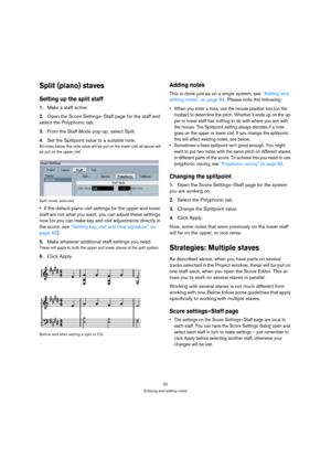 Page 9292
Entering and editing notes
Split (piano) staves
Setting up the split staff
1.Make a staff active.
2.Open the Score Settings–Staff page for the staff and 
select the Polyphonic tab.
3.From the Staff Mode pop-up, select Split.
4.Set the Splitpoint value to a suitable note.
All notes below this note value will be put on the lower clef, all above will 
be put on the upper clef.
Split mode selected.
If the default piano clef settings for the upper and lower 
staff are not what you want, you can adjust...