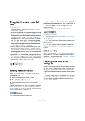 Page 9999
Polyphonic voicing
Strategies: How many voices do I 
need?
Well, it depends…
 If you are scoring for vocals, you simply need one voice for 
each voice, so to speak.
 Often you will use voices for resolving the problem of overlap-
ping notes (see “Overlapping notes” on page 96), for example 
when scoring for piano. In this case, you will need two voices 
each time two notes overlap. If three notes overlap, you will 
need three voices. In other words you will need to check for 
the “worst case” (largest...