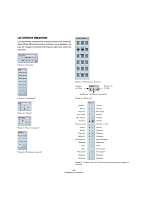 Page 138138
Trabajando con símbolos
Los símbolos disponibles
Las siguientes ilustraciones muestran todos los símbolos 
disponibles. Mostraremos los símbolos como paletas. Los 
pies de imagen contienen información adicional sobre los 
símbolos.
Paleta de “Favoritos”.
Paleta de “Tonalidades”.
Paleta de “Claves”.
Paleta de “Tipo de compás”.
Paleta de “Símbolos de acorde”.Paleta de “Símbolos de Guitarra”.
Paleta de “Clave, etc”.
Paleta de “símbolos de nota”. Estos símbolos están siempre ligados a 
una nota.
Cambio...
