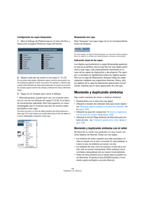 Page 148148
Trabajando con símbolos
Configurando las capas bloqueadas
1.Abra el diálogo de Preferencias en el menú Archivo, y 
seleccione la página Partituras-Capa del Evento.
2.Asigne cada tipo de evento a una capa (1, 2 o 3).
Es una buena idea asignar diferentes capas a eventos que pueden cau-
sar problemas gráficos si están muy juntos. Por ejemplo, si observa que 
cuando edita símbolos de notas está arrastrando sin querer los números 
de compás, asigne números de compás y símbolos de notas a diferentes...