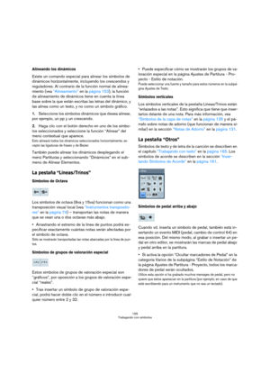 Page 155155
Trabajando con símbolos
Alineando los dinámicos
Existe un comando especial para alinear los símbolos de 
dinámicos horizontalmente, incluyendo los crescendos y 
reguladores. Al contrario de la función normal de alinea-
miento (vea “Alineamiento” en la página 153), la función 
de alineamiento de dinámicos tiene en cuenta la línea 
base sobre la que están escritas las letras del dinámico, y 
las alinea como un texto, y no como un símbolo gráfico.
1.Seleccione los símbolos dinámicos que desea alinear,...