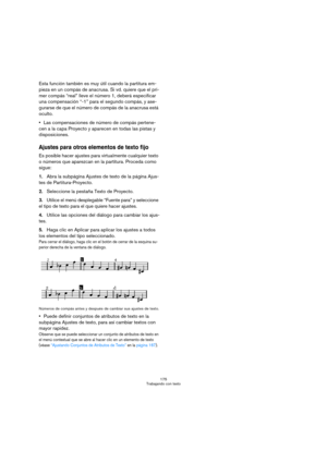 Page 175175
Trabajando con texto
Esta función también es muy útil cuando la partitura em-
pieza en un compás de anacrusa. Si vd. quiere que el pri-
mer compás “real” lleve el número 1, deberá especificar 
una compensación “-1” para el segundo compás, y ase-
gurarse de que el número de compás de la anacrusa está 
oculto.
Las compensaciones de número de compás pertene-
cen a la capa Proyecto y aparecen en todas las pistas y 
disposiciones.
Ajustes para otros elementos de texto fijo
Es posible hacer ajustes para...