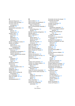 Page 218218
Índice alfabético
A
Abriendo Disposición177
Accentos sobre las plicas141
Accentos sobre los 
pentagramas141
Acelerando125
Agrupamiento automático126
Agrupar
Eliminar126
Repeticiones125
Agrupar notas124
Acelerando125
Barra124
Brillenbass124
Repeticiones125
Ritardando125
Ajustar a la Página/a la altura66
Ajustes de Partitura
Acerca de87
Seleccionando otros 
pentagramas87
Ajustes de Pentagrama
Acerca de78
Cambiando de Pentagrama78
Pestaña Opciones81
Valores sugeridos para insertar 
notas87
Alinear...