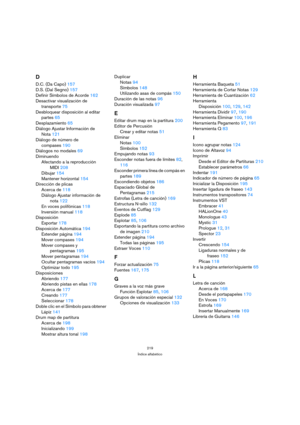 Page 219219
Índice alfabético
D
D.C. (Da Capo)157
D.S. (Dal Segno)157
Definir Símbolos de Acorde162
Desactivar visualización de 
transporte75
Desbloquear disposición al editar 
partes65
Desplazamiento65
Diálogo Ajustar Información de 
Nota121
Diálogo de número de 
compases190
Diálogos no modales69
Diminuendo
Afectando a la reproducción 
MIDI208
Dibujar154
Mantener horizontal154
Dirección de plicas
Acerca de118
Diálogo Ajustar información de 
nota122
En voces polifónicas118
Inversión manual118
Disposición...