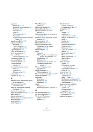 Page 220220
Índice alfabético
Ligaduras
Acerca de91, 128
Añadiendo como símbolos142
Dinámicos152
Dirección122
Dividir97
Forma y dirección152
Planas129
Utilizando la herramienta de Cortar 
Notas129
Ligaduras de Bezier143
Ligaduras de fraseo
Añadiendo142
Forma y dirección152
Ligadura de Bezier143
Ligaduras planas129
Línea de Información97
Línea de información67
Líneas a Pistas
Función Explotar85, 106
Líneas adicionales122
Líneas de Melisma166
Líneas del Sistema116
Líneas divisorias
Indentar191
Líneas divisorias de...