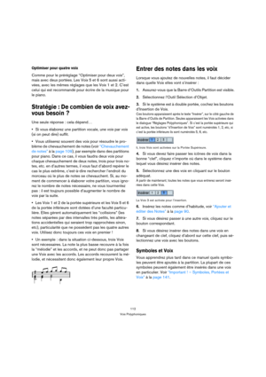 Page 112112
Voix Polyphoniques
Optimiser pour quatre voix
Comme pour le préréglage “Optimiser pour deux voix”, 
mais avec deux portées. Les Voix 5 et 6 sont aussi acti-
vées, avec les mêmes réglages que les Voix 1 et 2. C’est 
celui qui est recommandé pour écrire de la musique pour 
le piano.
Stratégie : De combien de voix avez-
vous besoin ?
Une seule réponse : cela dépend…
Si vous élaborez une partition vocale, une voix par voix 
(si on peut dire) suffit.
Vous utiliserez souvent des voix pour résoudre le pro-...