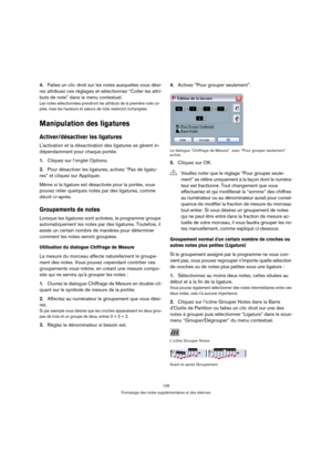 Page 125125
Formatage des notes supplémentaires et des silences
4.Faites un clic droit sur les notes auxquelles vous dési-
rez attribuez ces réglages et sélectionnez “Coller les attri-
buts de note” dans le menu contextuel.
Les notes sélectionnées prendront les attributs de la première note co-
piée, mais les hauteurs et valeurs de note resteront inchangées.
Manipulation des ligatures
Activer/désactiver les ligatures
Lactivation et la désactivation des ligatures se gèrent in-
dépendamment pour chaque portée....