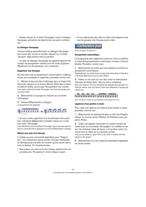 Page 127127
Formatage des notes supplémentaires et des silences
Double-cliquez sur le texte “Groupage” ouvre le dialogue 
Groupage, permettant de sélectionner une autre combinai-
son.
Le dialogue Groupage
Comme indiqué précédemment, le dialogue Groupage 
peut aussi être ouvert en double-cliquant sur un texte 
“grouper” déjà présent dans la partition.
Le type de dialogue Groupage qui apparaît dépend de 
l’option de groupement utilisée pour les notes (Ligature, 
Répétitions ou Accelerando, voir ci-dessus)....