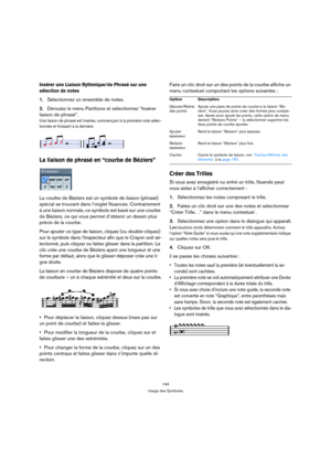 Page 144144
Usage des Symboles
Insérer une Liaison Rythmique/de Phrasé sur une 
sélection de notes
1.Sélectionnez un ensemble de notes.
2.Déroulez le menu Partitions et sélectionnez “Insérer 
liaison de phrasé”.
Une liaison de phrasé est insérée, commençant à la première note sélec-
tionnée et finissant à la dernière.
La liaison de phrasé en “courbe de Béziers”
La courbe de Béziers est un symbole de liaison (phrasé) 
spécial se trouvant dans l’onglet Nuances. Contrairement 
à une liaison normale, ce symbole est...