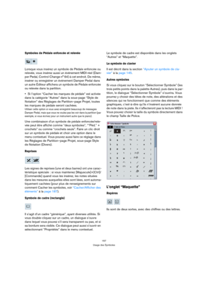 Page 157157
Usage des Symboles
Symboles de Pédale enfoncée et relevée
Lorsque vous insérez un symbole de Pédale enfoncée ou 
relevée, vous insérez aussi un événement MIDI réel (Dam-
per Pedal, Control Change n° 64) à cet endroit. De même, 
insérer ou enregistrer un événement Damper Pedal dans 
un autre Éditeur affichera un symbole de Pédale enfoncée 
ou relevée dans la partition.
Si l’option “Cacher les marques de pédale” est activée 
dans la catégorie “Autres” dans la sous-page “Style de 
Notation” des Réglages...