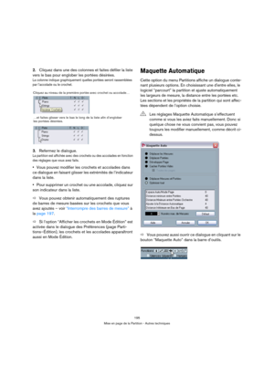 Page 195195
Mise en page de la Partition - Autres techniques
2.Cliquez dans une des colonnes et faites défiler la liste 
vers le bas pour englober les portées désirées.
La colonne indique graphiquement quelles portées seront rassemblées 
par l’accolade ou le crochet.
3.Refermez le dialogue.
La partition est affichée avec des crochets ou des accolades en fonction 
des réglages que vous avez faits.
Vous pouvez modifier les crochets et accolades dans 
ce dialogue en faisant glisser les extrémités de l’indicateur...