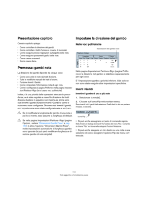 Page 114114
Note aggiuntive e formattazione pause
Presentazione capitolo
Questo capitolo spiega:
 Come controllare la direzione dei gambi.
 Come controllare i tratti d’unione e crearne di incrociati.
 Come eseguire precise regolazioni sull’aspetto delle note.
 Come eseguire spostamenti grafici delle note.
 Come creare ornamenti
 Come creare duine.
Premessa: gambi nota
La direzione dei gambi dipende da cinque cose:
 Come sono unite le note dai tratti d’unione.
 Tutte le modifiche manuali dei tratti d’unione....