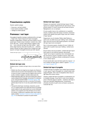 Page 130130
Lavorare con i simboli
Presentazione capitolo
Questo capitolo spiega:
 Cosa sono i vari tipi di simboli.
 Come inserire ed editare i simboli.
 I dettagli sui simboli speciali.
Premessa: i vari layer
Una pagina di spartito è sempre costituita da fino a tre layer 
– il layer nota, il layer di layout ed il layer di progetto. 
Quando si aggiungono i simboli, essi sono inseriti in uno di 
questi layer, in base al tipo di simbolo. I simboli che si riferi-
scono alle note – accenti, segni dinamici,...