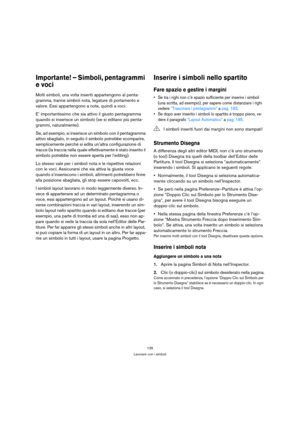 Page 135135
Lavorare con i simboli
Importante! – Simboli, pentagrammi 
e voci
Molti simboli, una volta inseriti appartengono al penta-
gramma, tranne simboli nota, legature di portamento e 
valore. Essi appartengono a note, quindi a voci. 
E’ importantissimo che sia attivo il giusto pentagramma 
quando si inserisce un simbolo (se si editano più penta-
grammi, naturalmente).
Se, ad esempio, si inserisce un simbolo con il pentagramma 
attivo sbagliato, in seguito il simbolo potrebbe scomparire, 
semplicemente...