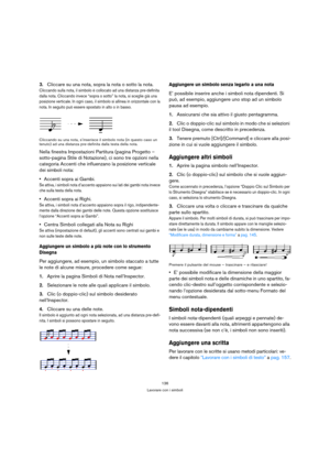 Page 136136
Lavorare con i simboli
3.Cliccare su una nota, sopra la nota o sotto la nota.
Cliccando sulla nota, il simbolo è collocato ad una distanza pre-definita 
dalla nota. Cliccando invece “sopra o sotto” la nota, si sceglie già una 
posizione verticale. In ogni caso, il simbolo si allinea in orizzontale con la 
nota. In seguito può essere spostato in alto o in basso.
Cliccando su una nota, s’inserisce il simbolo nota (in questo caso un 
tenuto) ad una distanza pre-definita dalla testa della nota.
Nella...