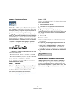 Page 138138
Lavorare con i simboli
Legatura di portamento Bezier
Si tratta di un simbolo legatura di portamento speciale, si-
tuato nella pagina Dinamiche. A differenza di quella rego-
lare, questo simbolo è costituito da una curva bezier, che 
permette di creare forme di curva più avanzate.
Per aggiungere una legatura di portamento Bezier, clic o 
doppio-clic sul simbolo nell’Inspector in modo che si sele-
zioni il tool Disegna e cliccare o trascinare nello spartito. 
Cliccando si crea una legatura di...