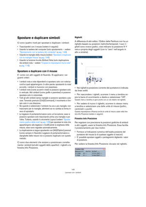 Page 143143
Lavorare con i simboli
Spostare e duplicare simboli
Ci sono quattro modi per spostare e duplicare i simboli: 
 Trascinandoli con il mouse (vedere in seguito).
 Usando la tastiera del computer (solo spostamento – vedere 
“Spostamento con la tastiera del computer” a pag. 144).
 Usando le maniglie della misura (vedere “Spostare e duplicare 
con le maniglie misura” a pag. 144).
 Usando la funzione Incolla Attributi Nota (solo duplicazione 
dei simboli nota – vedere “Copiare le impostazioni tra le note”...