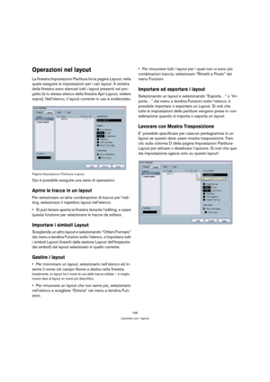 Page 169169
Lavorare con i layout
Operazioni nel layout
La finestra Impostazioni Partitura ha la pagina Layout, nella 
quale eseguire le impostazioni per i vari layout. A sinistra 
della finestra sono elencati tutti i layout presenti nel pro-
getto (è lo stesso elenco della finestra Apri Layout, vedere 
sopra). Nell’elenco, il layout corrente in uso è evidenziato.
Pagina Impostazioni Partitura–Layout.
Qui è possibile eseguire una serie di operazioni:
Aprire le tracce in un layout
Per selezionare un’altra...