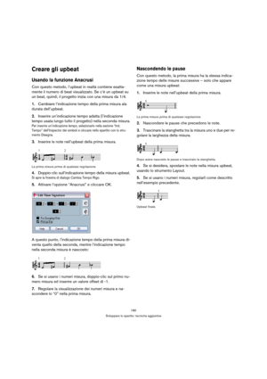 Page 180180
Sviluppare lo spartito: tecniche aggiuntive
Creare gli upbeat
Usando la funzione Anacrusi
Con questo metodo, l’upbeat in realtà contiene esatta-
mente il numero di beat visualizzato. Se c’è un upbeat su 
un beat, quindi, il progetto inizia con una misura da 1/4.
1.Cambiare l’indicazione tempo della prima misura ala 
durata dell’upbeat.
2.Inserire un’indicazione tempo adatta (l’indicazione 
tempo usata lungo tutto il progetto) nella seconda misura.
Per inserire un’indicazione tempo, selezionarlo nella...