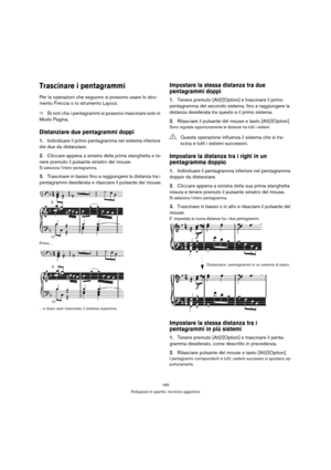 Page 183183
Sviluppare lo spartito: tecniche aggiuntive
Trascinare i pentagrammi
Per le operazioni che seguono si possono usare lo stru-
mento Freccia o lo strumento Layout.
ÖSi noti che i pentagrammi si possono trascinare solo in 
Modo Pagina.
Distanziare due pentagrammi doppi
1.Individuare il primo pentagramma nel sistema inferiore 
dei due da distanziare.
2.Cliccare appena a sinistra della prima stanghetta e te-
nere premuto il pulsante sinistro del mouse. 
Si seleziona l’intero pentagramma.
3.Trascinare in...