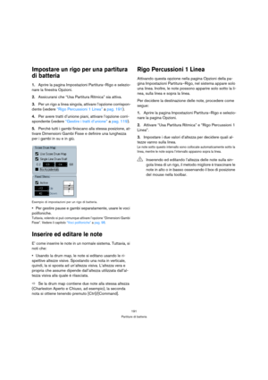 Page 191191
Partiture di batteria
Impostare un rigo per una partitura 
di batteria
1.Aprire la pagina Impostazioni Partitura–Rigo e selezio-
nare la finestra Opzioni.
2.Assicurarsi che “Usa Partitura Ritmica” sia attiva.
3.Per un rigo a linea singola, attivare l’opzione corrispon-
dente (vedere “Rigo Percussioni 1 Linea” a pag. 191).
4.Per avere tratti d’unione piani, attivare l’opzione corri-
spondente (vedere “Gestire i tratti d’unione” a pag. 119).
5.Perchè tutti i gambi finiscano alla stessa posizione, at-...